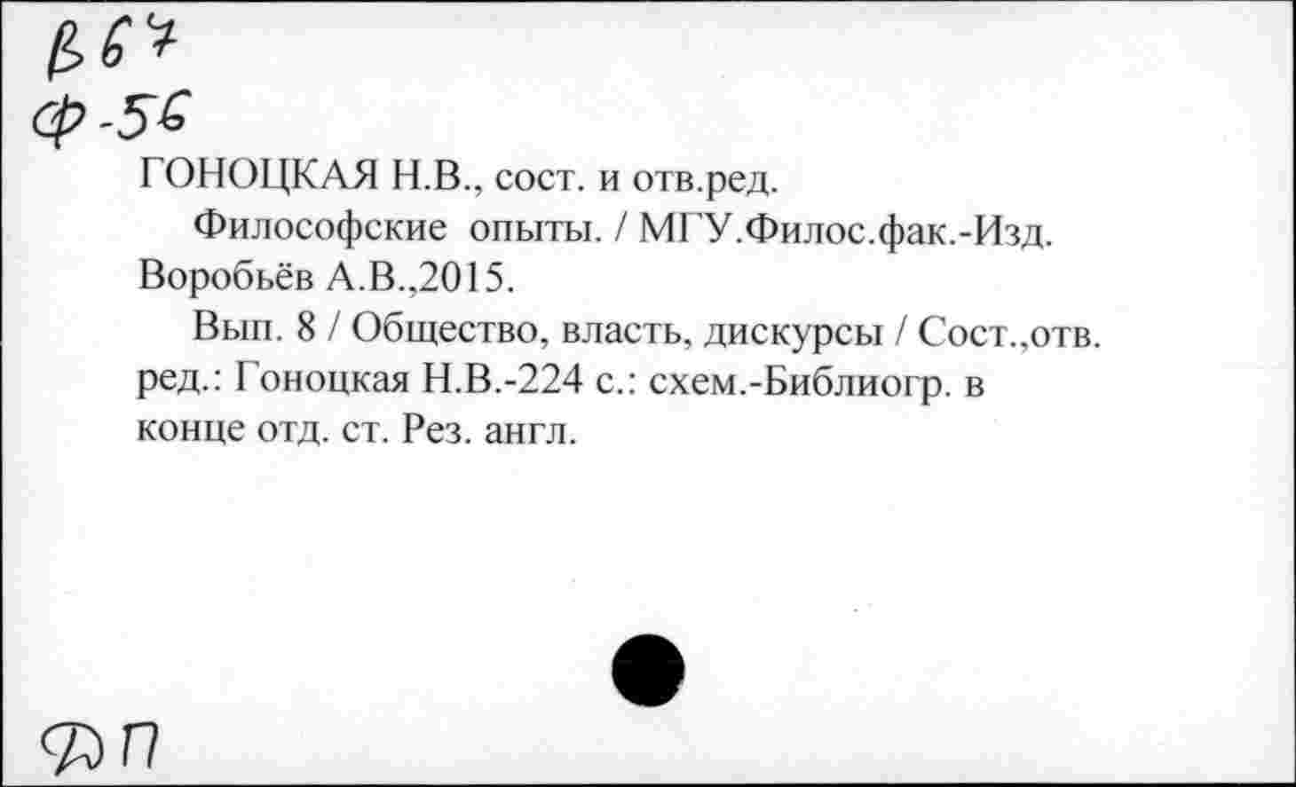 ﻿ГОНОЦКАЯ Н.В., сост. и отв.ред.
Философские опыты. / МГУ.Филос.фак.-Изд. Воробьёв А.В.,2015.
Вып. 8 / Общество, власть, дискурсы / Сост.,отв. ред.: Гоноцкая Н.В.-224 с.: схем.-Библиогр. в конце отд. ст. Рез. англ.